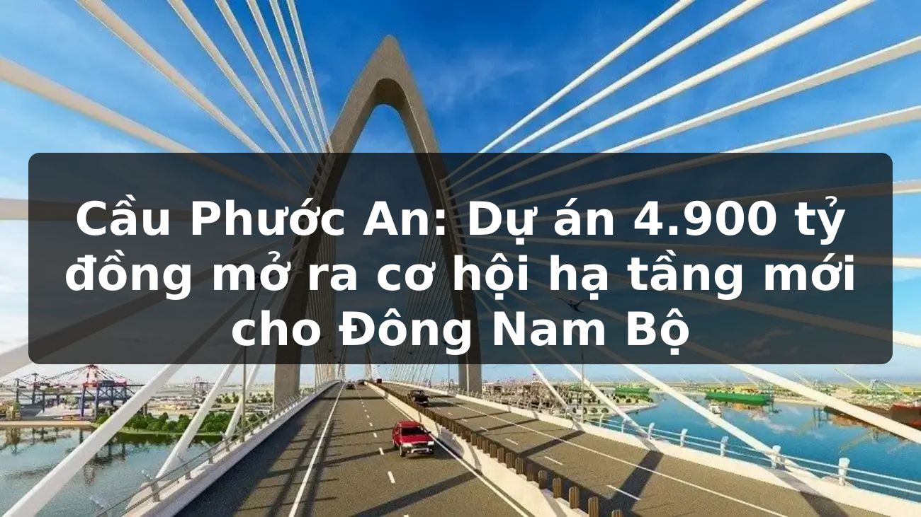 Cầu Phước An: Dự án 4.900 tỷ đồng mở ra cơ hội hạ tầng mới cho Đông Nam Bộ