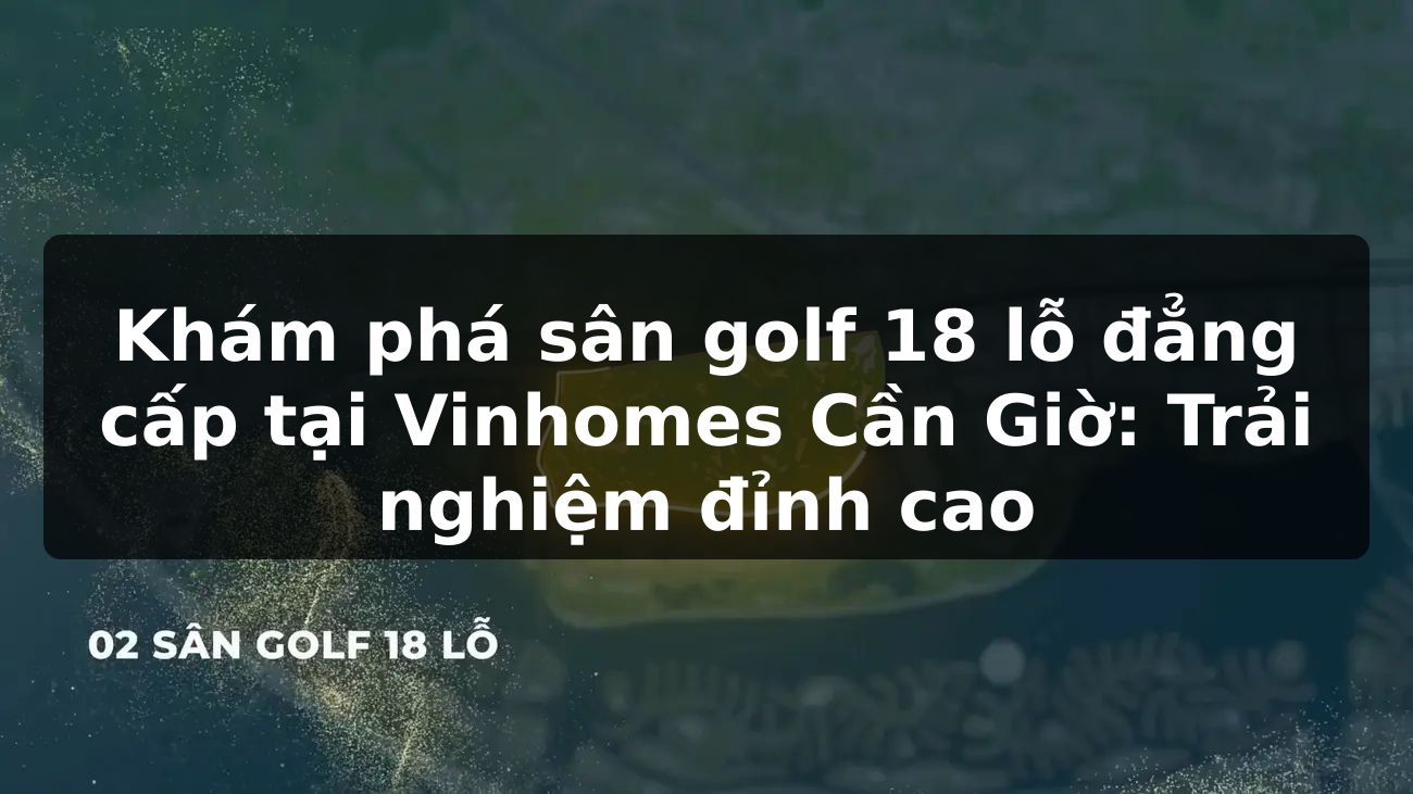 Khám phá sân golf 18 lỗ đẳng cấp tại Vinhomes Cần Giờ: Trải nghiệm đỉnh cao