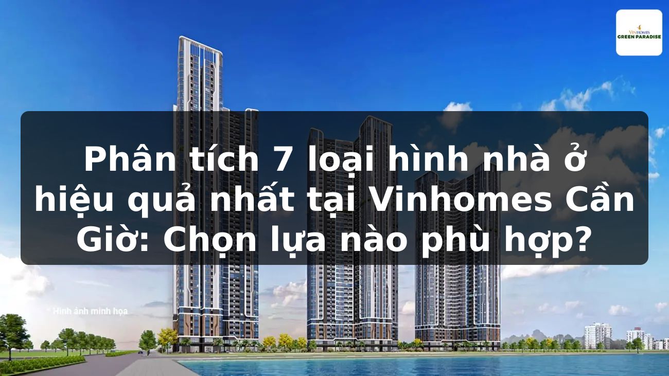 Phân tích 7 loại hình nhà ở hiệu quả nhất tại Vinhomes Cần Giờ: Chọn lựa nào phù hợp?