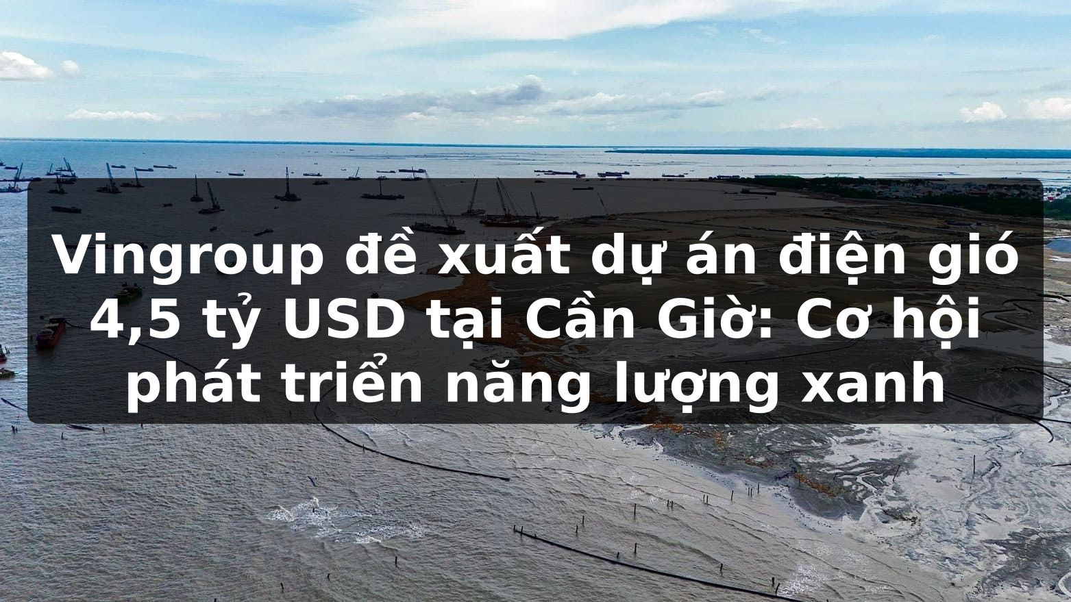 Vingroup đề xuất dự án điện gió 4,5 tỷ USD tại Cần Giờ: Cơ hội phát triển năng lượng xanh