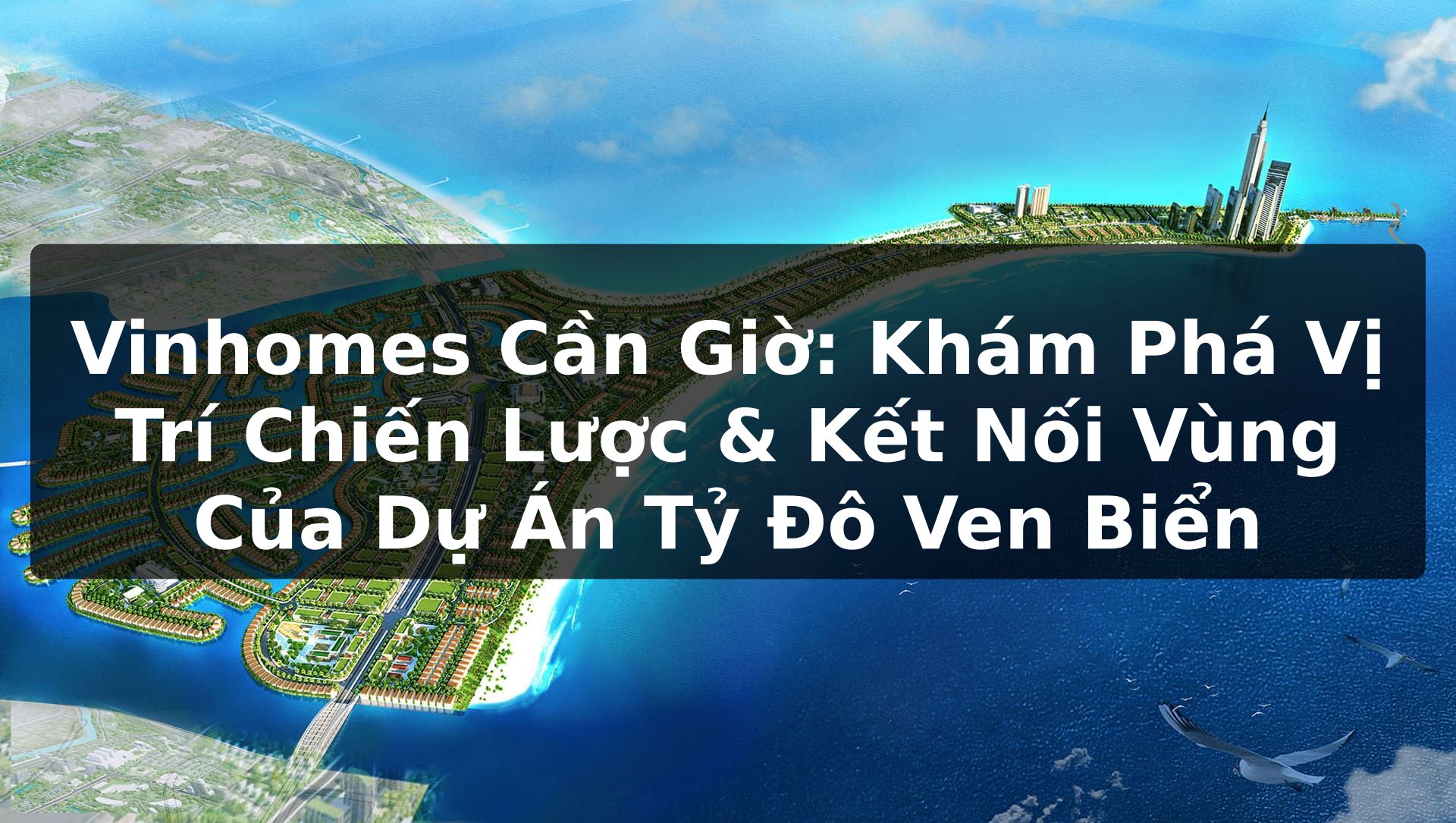 Vinhomes Cần Giờ: Khám Phá Vị Trí Chiến Lược & Kết Nối Vùng Của Dự Án Tỷ Đô Ven Biển